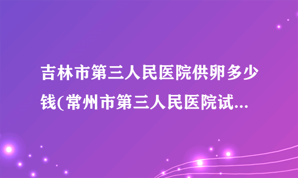 吉林市第三人民医院供卵多少钱(常州市第三人民医院试管成功率)