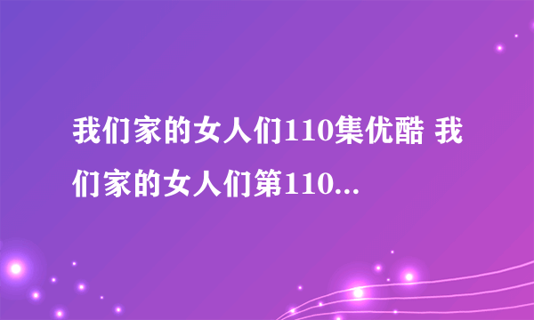 我们家的女人们110集优酷 我们家的女人们第110集中文字幕 韩剧我们家的...