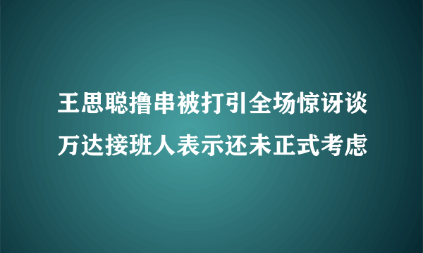 王思聪撸串被打引全场惊讶谈万达接班人表示还未正式考虑