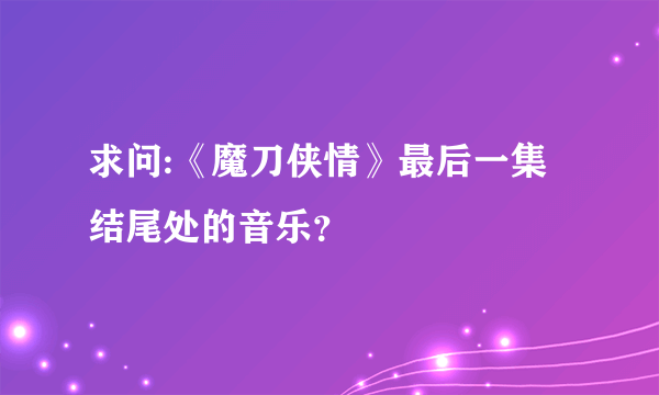 求问:《魔刀侠情》最后一集结尾处的音乐？