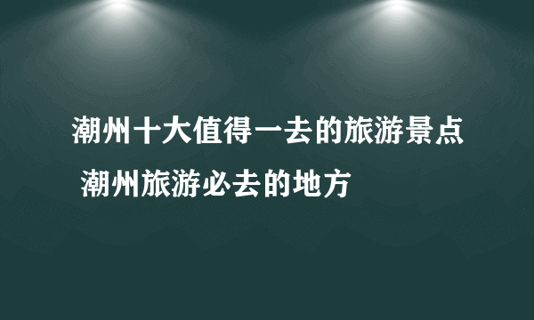 潮州十大值得一去的旅游景点 潮州旅游必去的地方