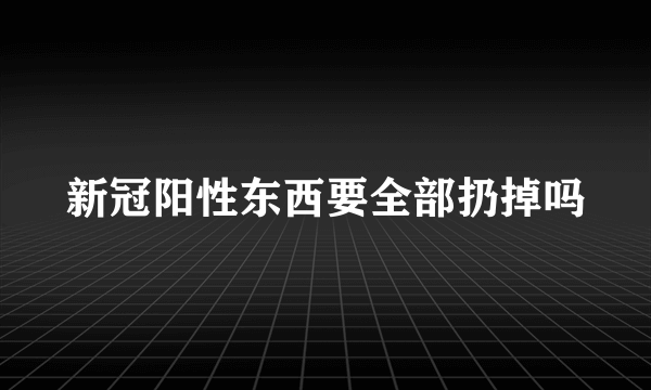 新冠阳性东西要全部扔掉吗