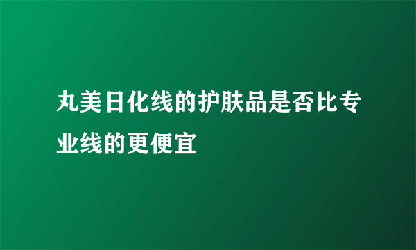 丸美日化线的护肤品是否比专业线的更便宜