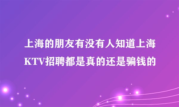 上海的朋友有没有人知道上海KTV招聘都是真的还是骗钱的