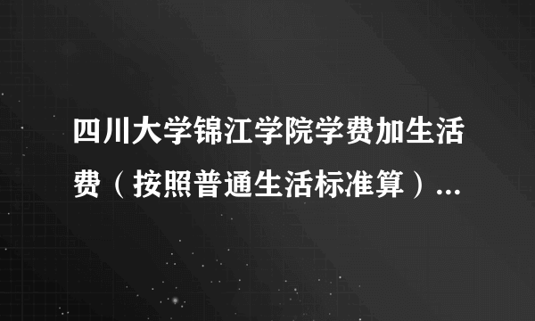 四川大学锦江学院学费加生活费（按照普通生活标准算），一年是多少？