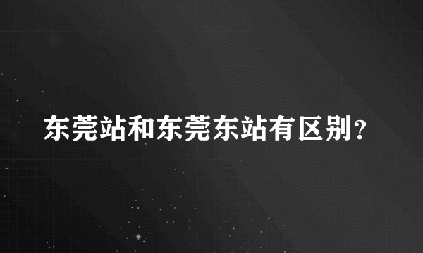 东莞站和东莞东站有区别？