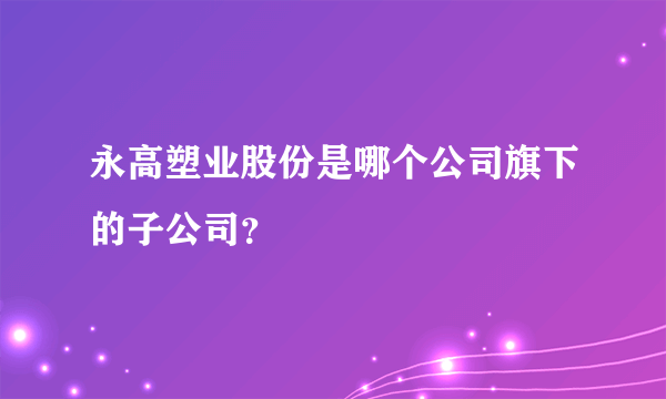 永高塑业股份是哪个公司旗下的子公司？