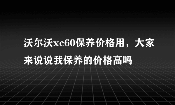 沃尔沃xc60保养价格用，大家来说说我保养的价格高吗