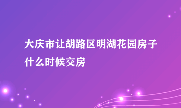 大庆市让胡路区明湖花园房子什么时候交房