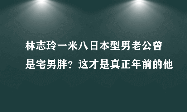 林志玲一米八日本型男老公曾是宅男胖？这才是真正年前的他