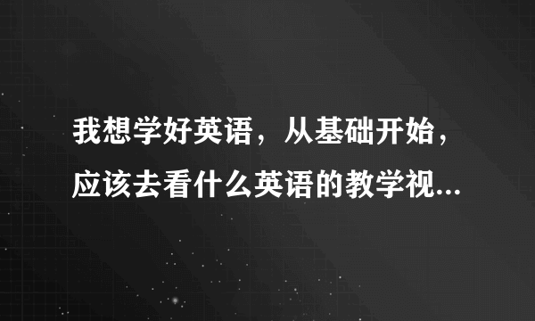 我想学好英语，从基础开始，应该去看什么英语的教学视频啊，现在老师上课我都听不懂，怎么办，去那学