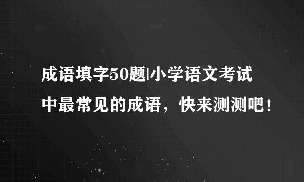 成语填字50题|小学语文考试中最常见的成语，快来测测吧！