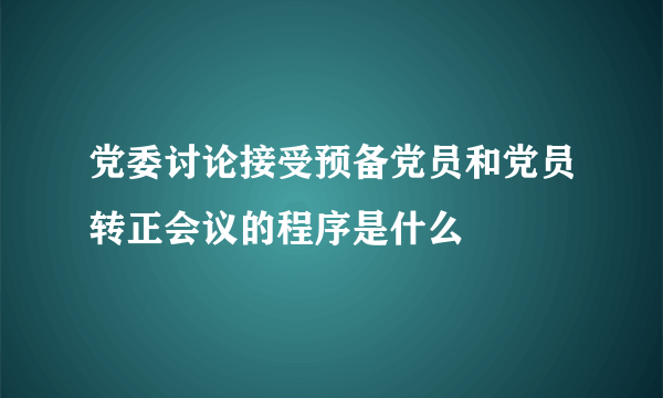 党委讨论接受预备党员和党员转正会议的程序是什么