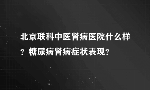 北京联科中医肾病医院什么样？糖尿病肾病症状表现？