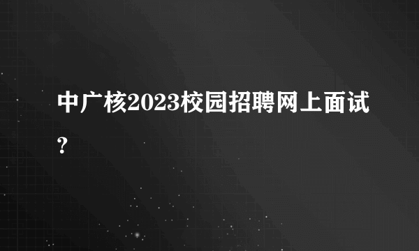 中广核2023校园招聘网上面试？