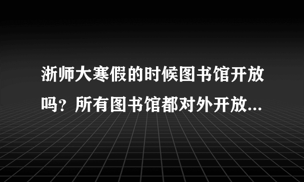 浙师大寒假的时候图书馆开放吗？所有图书馆都对外开放吗？请告知寒假浙师大图书馆开放时间安排情况