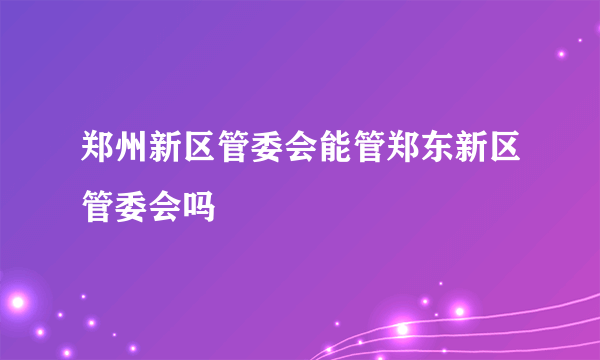 郑州新区管委会能管郑东新区管委会吗