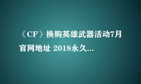 《CF》换购英雄武器活动7月官网地址 2018永久武器换购活动入口