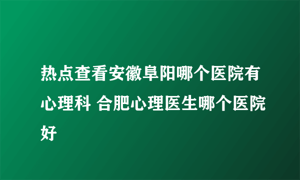 热点查看安徽阜阳哪个医院有心理科 合肥心理医生哪个医院好