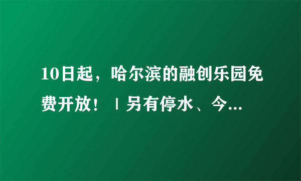 10日起，哈尔滨的融创乐园免费开放！｜另有停水、今晚涨油价等