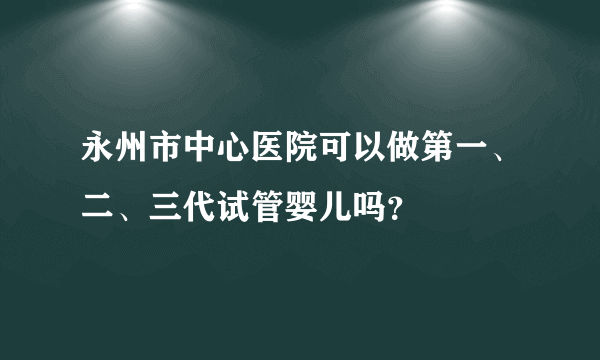 永州市中心医院可以做第一、二、三代试管婴儿吗？