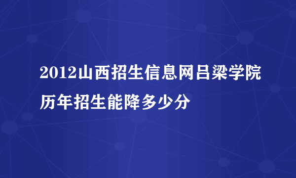 2012山西招生信息网吕梁学院历年招生能降多少分