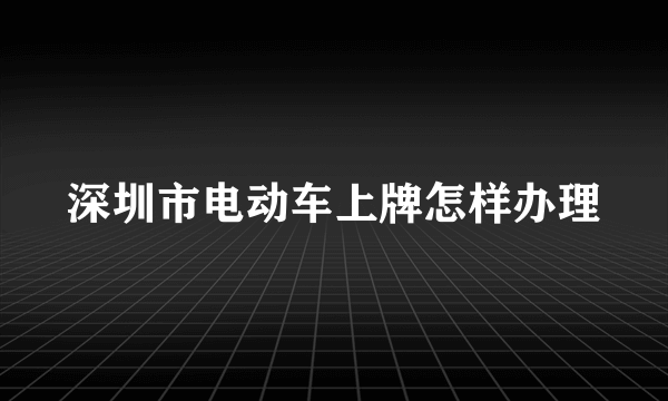 深圳市电动车上牌怎样办理