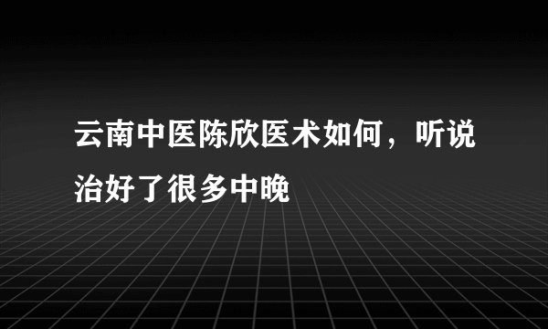 云南中医陈欣医术如何，听说治好了很多中晚