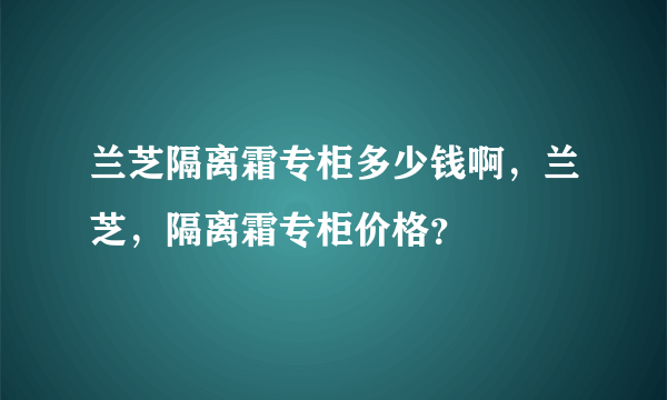 兰芝隔离霜专柜多少钱啊，兰芝，隔离霜专柜价格？