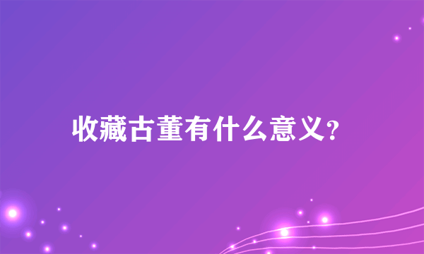 收藏古董有什么意义？