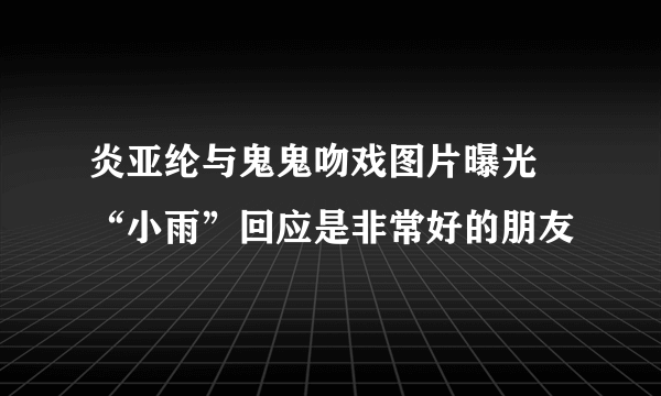 炎亚纶与鬼鬼吻戏图片曝光 “小雨”回应是非常好的朋友