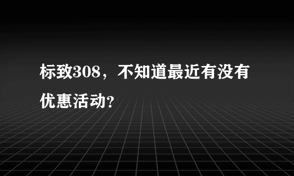 标致308，不知道最近有没有优惠活动？