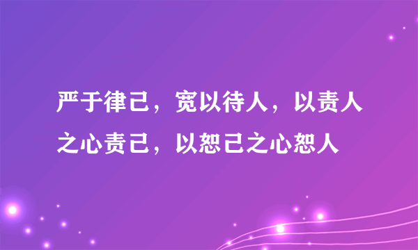 严于律己，宽以待人，以责人之心责己，以恕己之心恕人