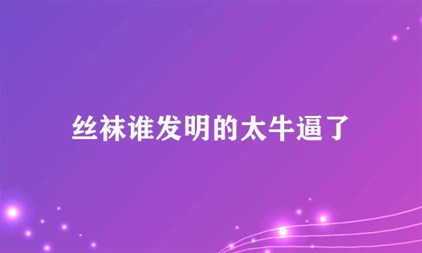 丝袜谁发明的太牛逼了