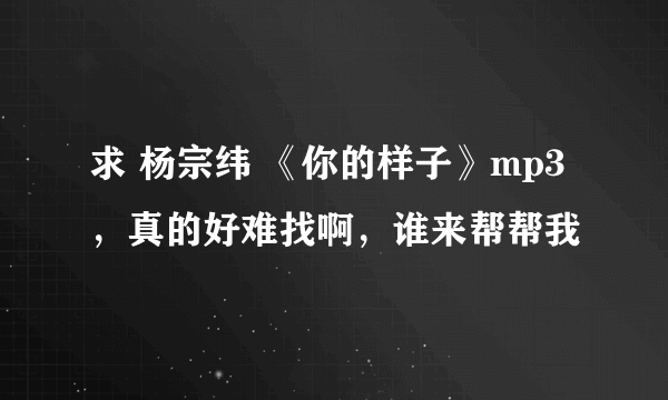 求 杨宗纬 《你的样子》mp3，真的好难找啊，谁来帮帮我