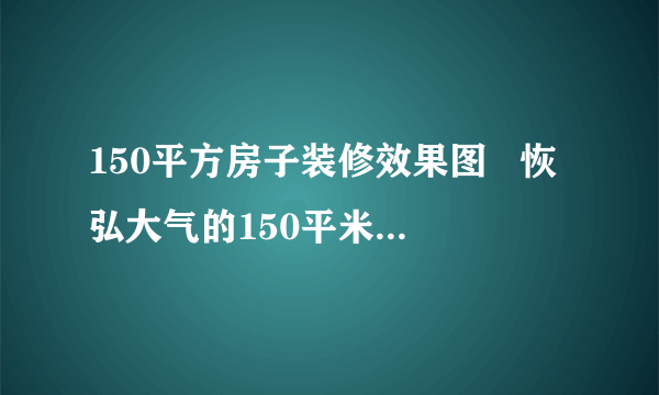 150平方房子装修效果图   恢弘大气的150平米三居室装修案例