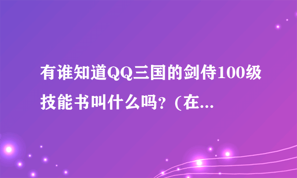 有谁知道QQ三国的剑侍100级技能书叫什么吗？(在下90小JS，不知请勿答，拜托）