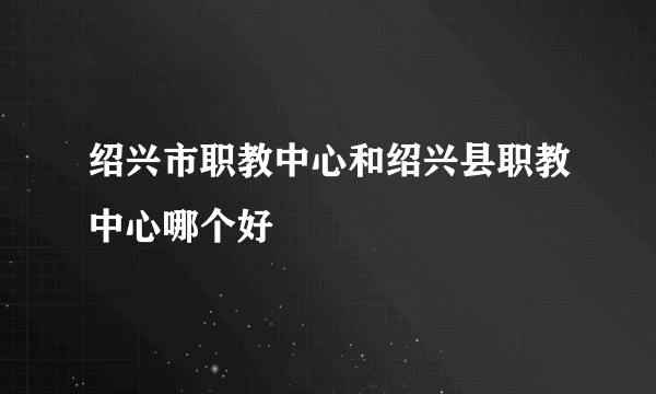 绍兴市职教中心和绍兴县职教中心哪个好