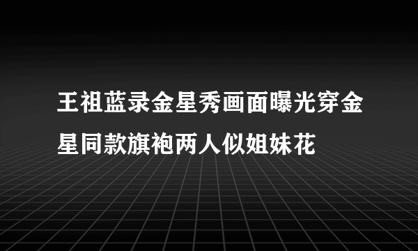 王祖蓝录金星秀画面曝光穿金星同款旗袍两人似姐妹花