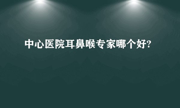 中心医院耳鼻喉专家哪个好?