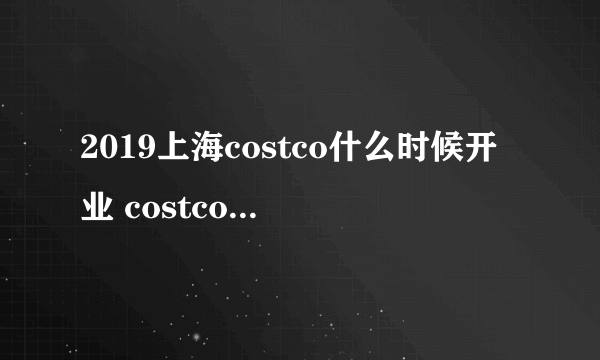 2019上海costco什么时候开业 costco上海店何时开张2019