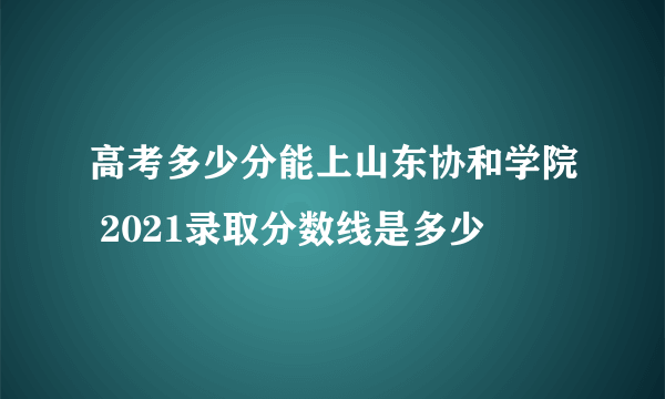 高考多少分能上山东协和学院 2021录取分数线是多少