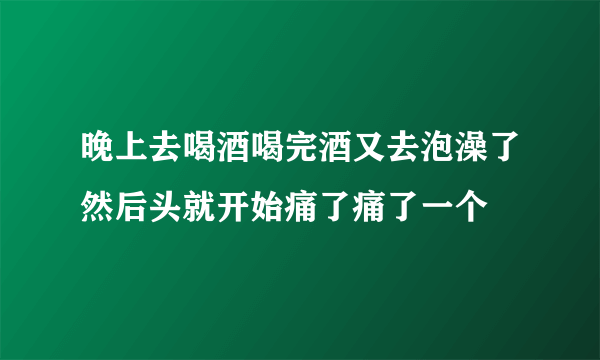 晚上去喝酒喝完酒又去泡澡了然后头就开始痛了痛了一个