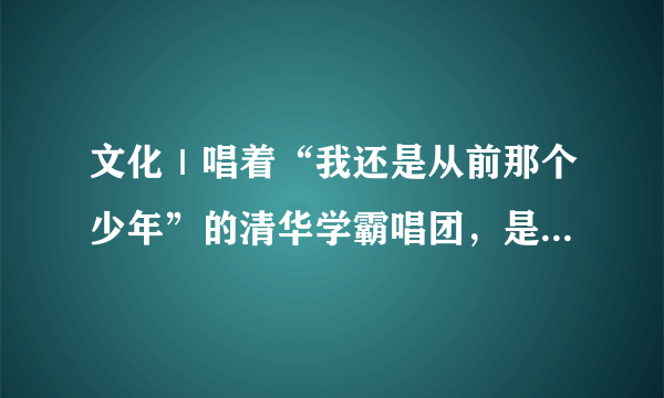 文化｜唱着“我还是从前那个少年”的清华学霸唱团，是怎样一群人？