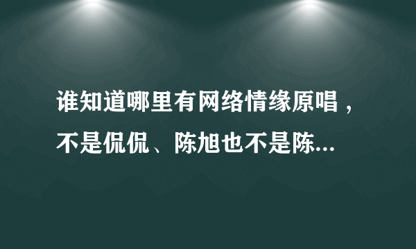 谁知道哪里有网络情缘原唱 ,不是侃侃、陈旭也不是陈星，是一个女孩弹着吉他唱的。