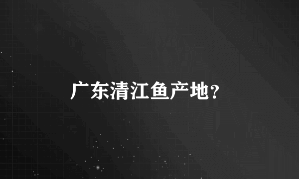 广东清江鱼产地？