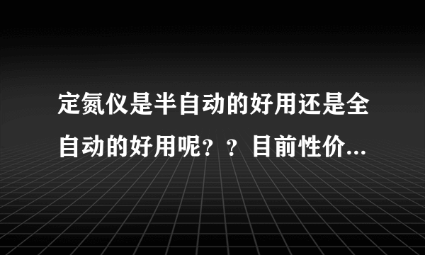 定氮仪是半自动的好用还是全自动的好用呢？？目前性价比比较高的是哪家公司的产品呢？？跪求~