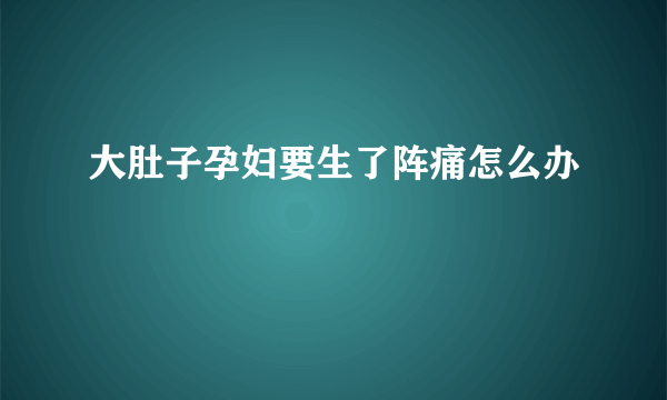 大肚子孕妇要生了阵痛怎么办