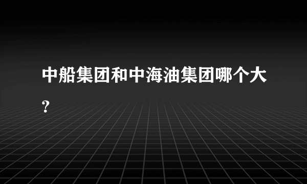 中船集团和中海油集团哪个大？