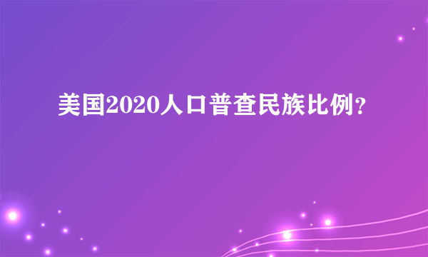 美国2020人口普查民族比例？